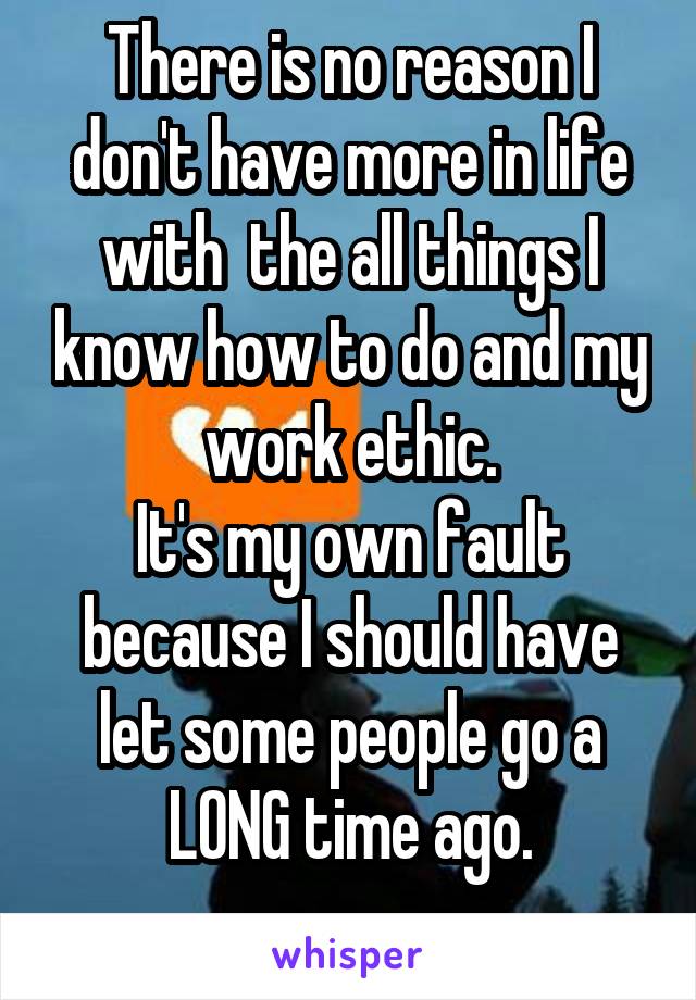 There is no reason I don't have more in life with  the all things I know how to do and my work ethic.
It's my own fault because I should have let some people go a LONG time ago.
