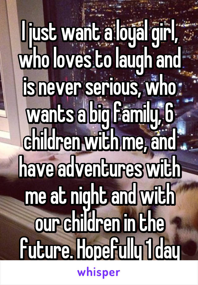 I just want a loyal girl, who loves to laugh and is never serious, who wants a big family, 6 children with me, and have adventures with me at night and with our children in the future. Hopefully 1 day