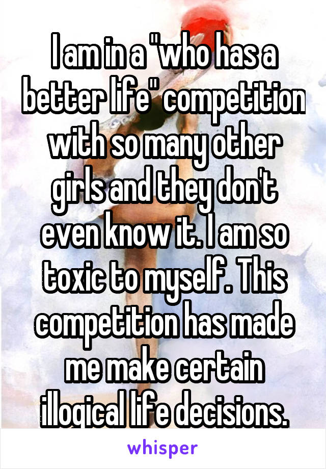 I am in a "who has a better life" competition with so many other girls and they don't even know it. I am so toxic to myself. This competition has made me make certain illogical life decisions.