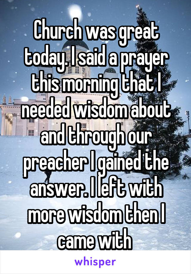 Church was great today. I said a prayer this morning that I needed wisdom about and through our preacher I gained the answer. I left with more wisdom then I came with 