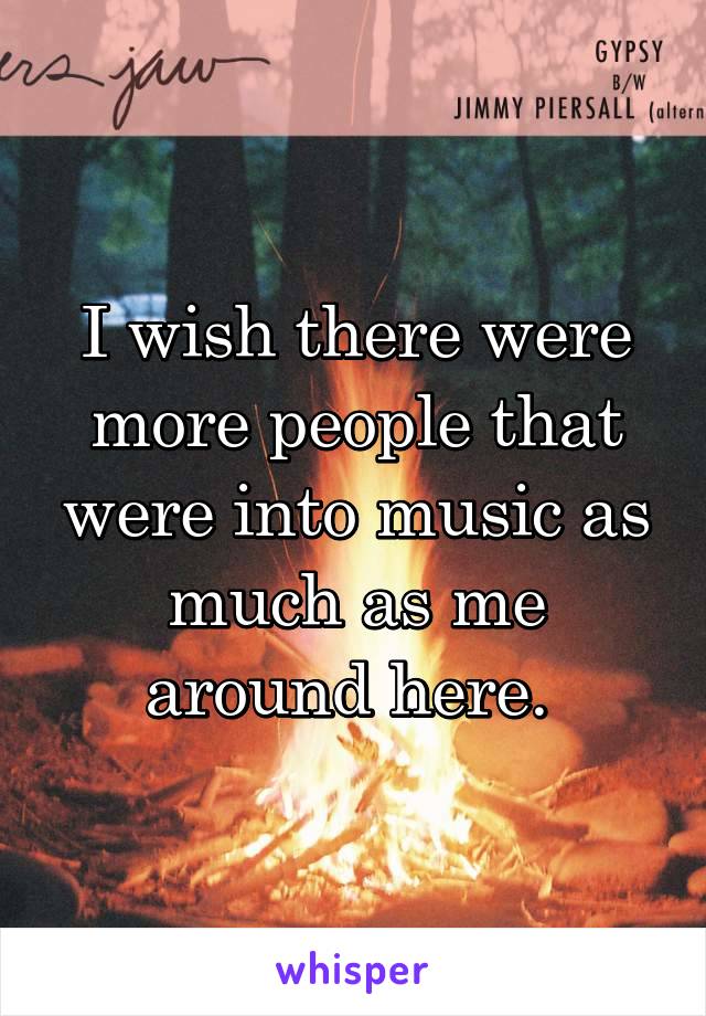 I wish there were more people that were into music as much as me around here. 