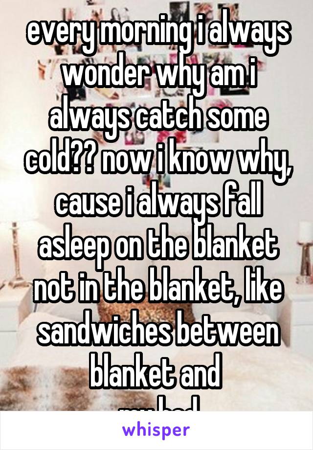 every morning i always wonder why am i always catch some cold?? now i know why, cause i always fall asleep on the blanket not in the blanket, like sandwiches between blanket and 
 my bed.