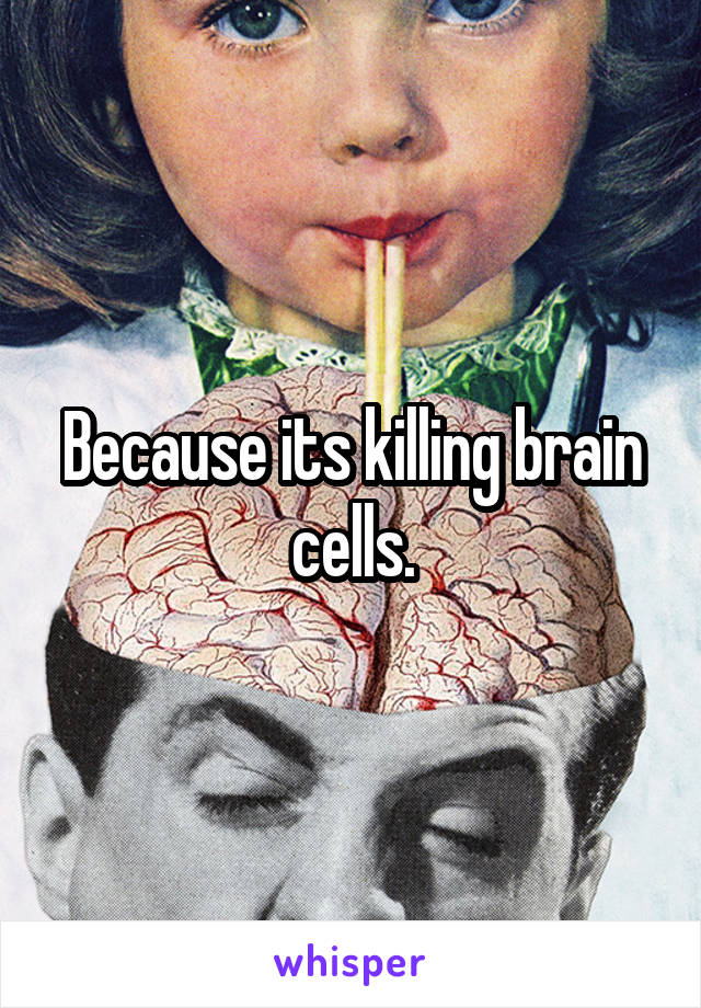 Because its killing brain cells.