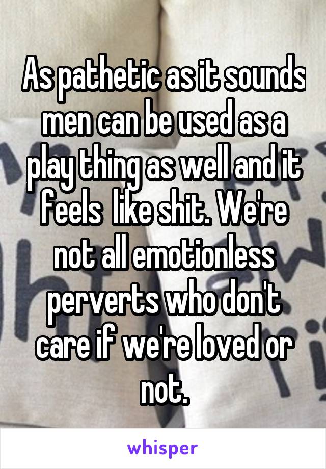 As pathetic as it sounds men can be used as a play thing as well and it feels  like shit. We're not all emotionless perverts who don't care if we're loved or not.