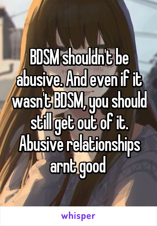 BDSM shouldn't be abusive. And even if it wasn't BDSM, you should still get out of it. Abusive relationships arnt good 