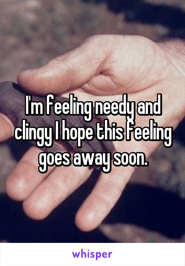 I'm feeling needy and clingy I hope this feeling goes away soon.