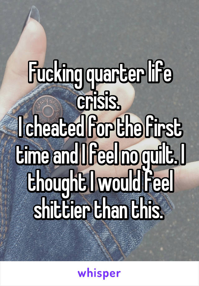 Fucking quarter life crisis. 
I cheated for the first time and I feel no guilt. I thought I would feel shittier than this. 