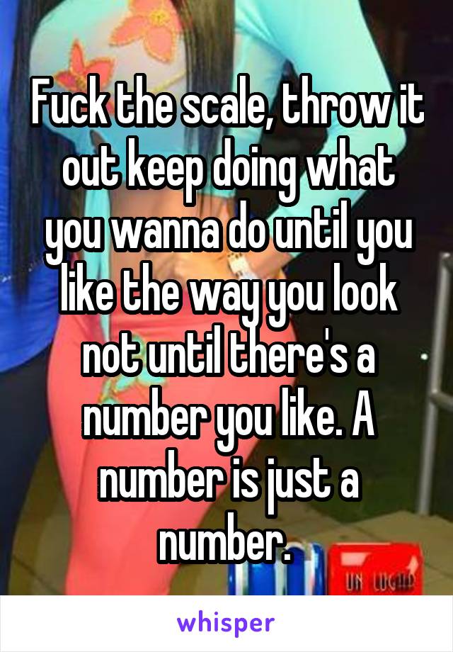 Fuck the scale, throw it out keep doing what you wanna do until you like the way you look not until there's a number you like. A number is just a number. 