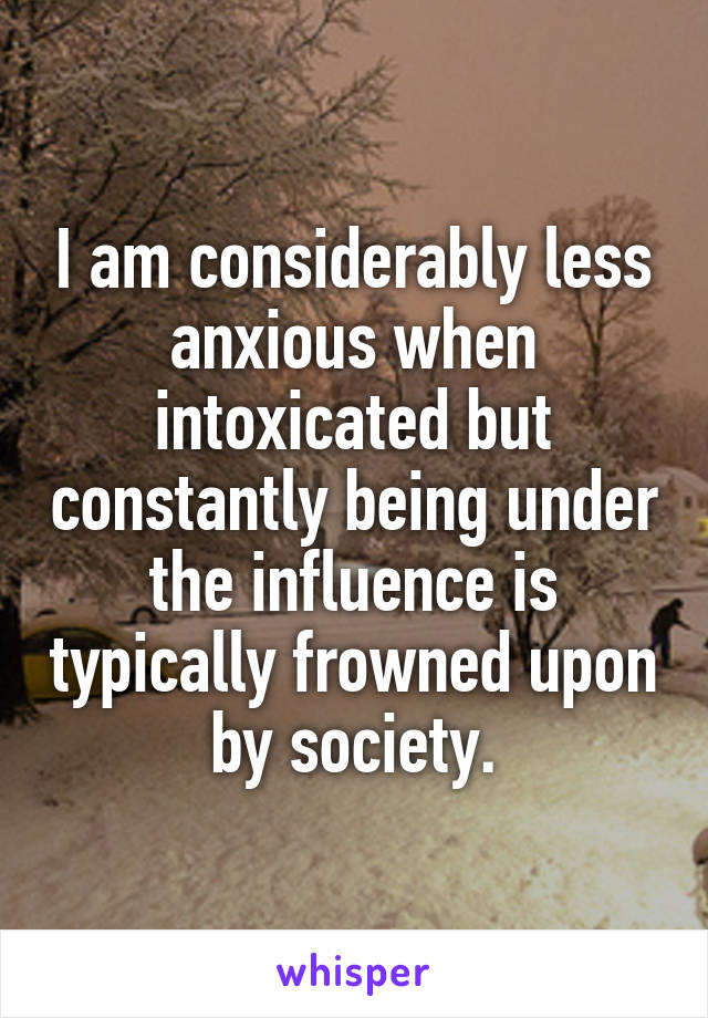 I am considerably less anxious when intoxicated but constantly being under the influence is typically frowned upon by society.