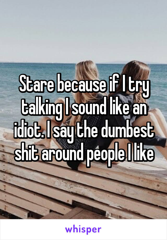 Stare because if I try talking I sound like an idiot. I say the dumbest shit around people I like