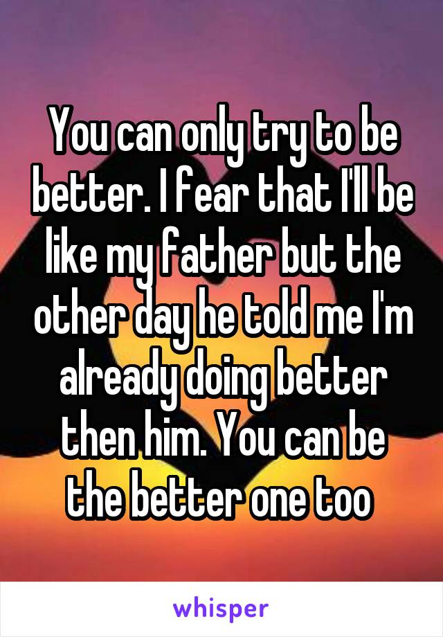 You can only try to be better. I fear that I'll be like my father but the other day he told me I'm already doing better then him. You can be the better one too 