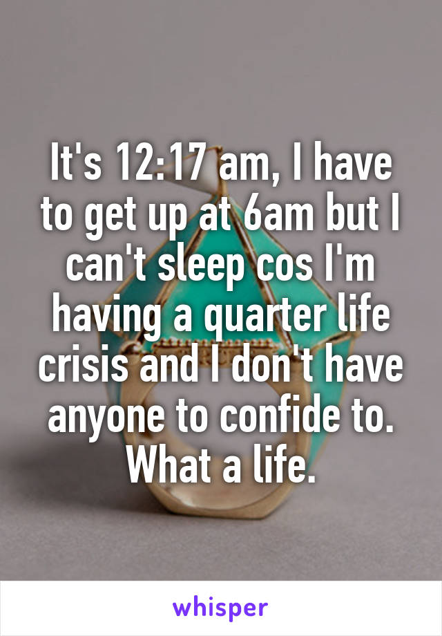 It's 12:17 am, I have to get up at 6am but I can't sleep cos I'm having a quarter life crisis and I don't have anyone to confide to. What a life.