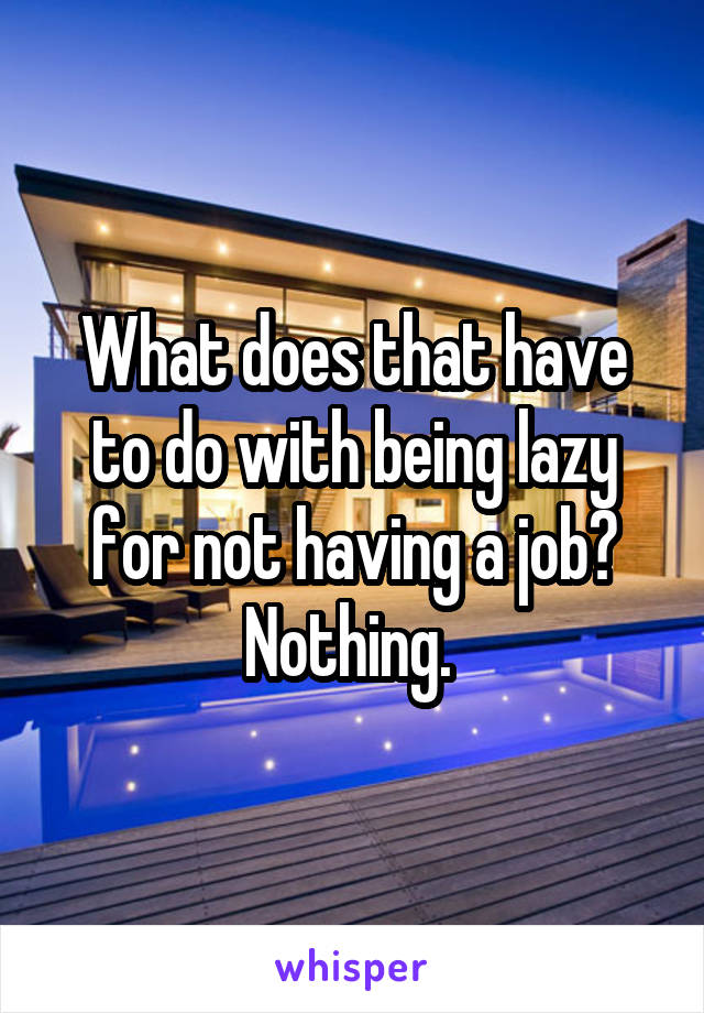 What does that have to do with being lazy for not having a job? Nothing. 