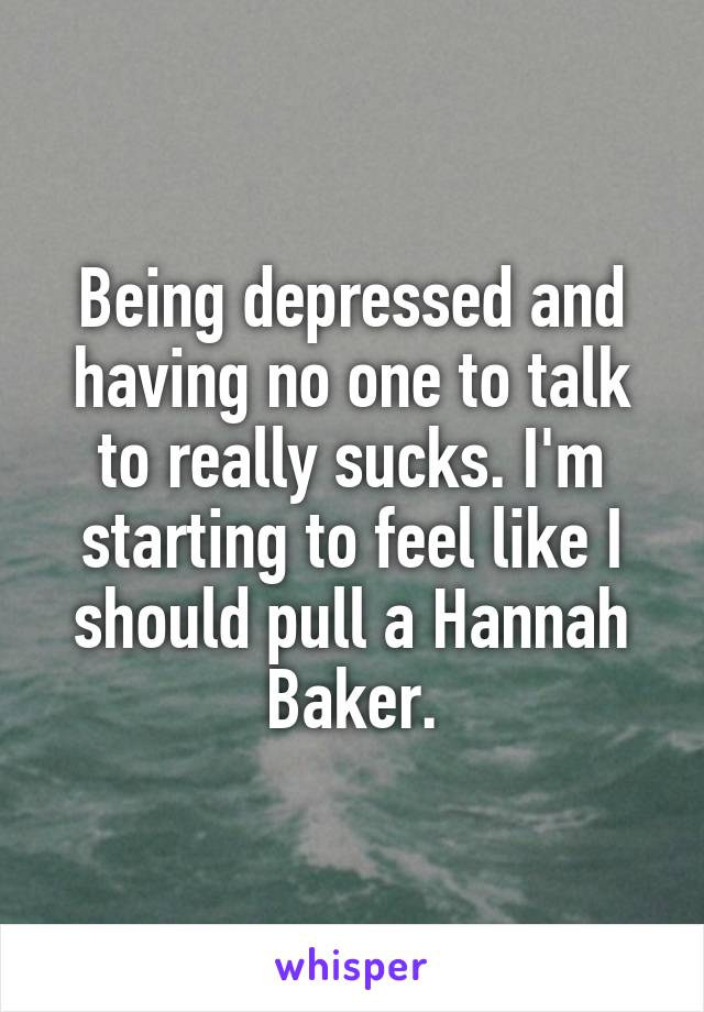 Being depressed and having no one to talk to really sucks. I'm starting to feel like I should pull a Hannah Baker.