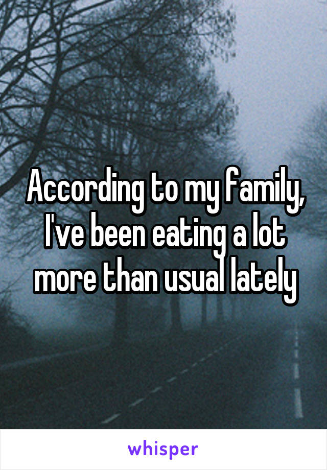 According to my family, I've been eating a lot more than usual lately