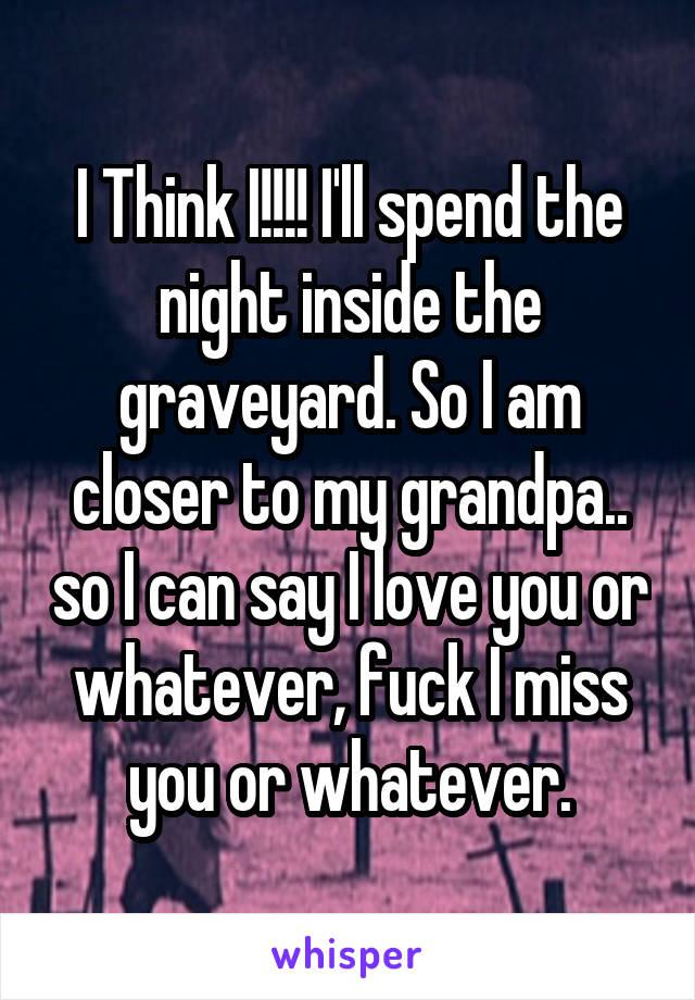 I Think I!!!! I'll spend the night inside the graveyard. So I am closer to my grandpa.. so I can say I love you or whatever, fuck I miss you or whatever.