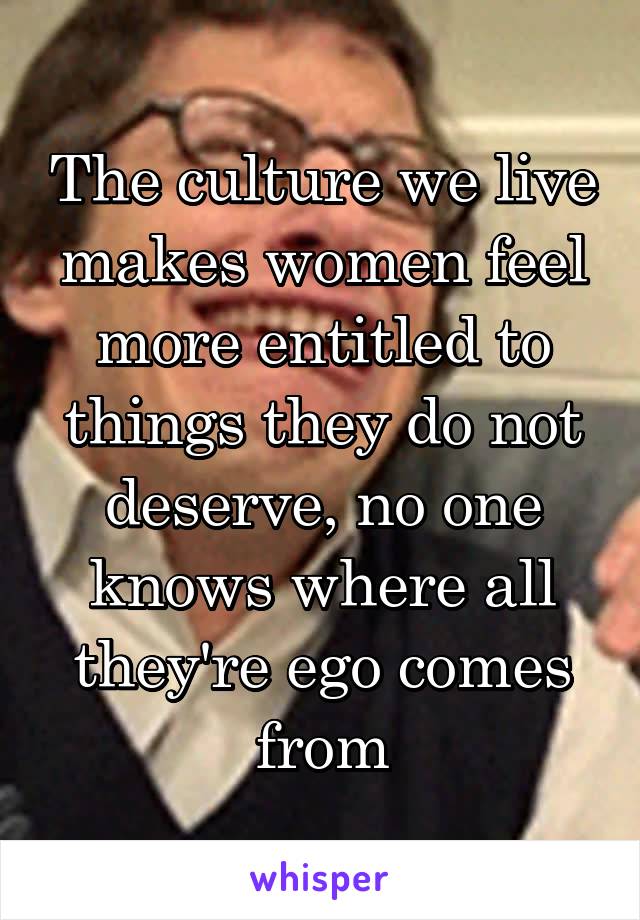 The culture we live makes women feel more entitled to things they do not deserve, no one knows where all they're ego comes from