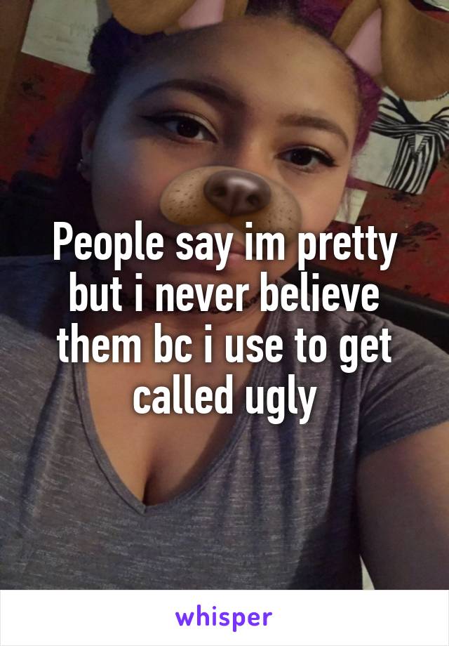 People say im pretty but i never believe them bc i use to get called ugly