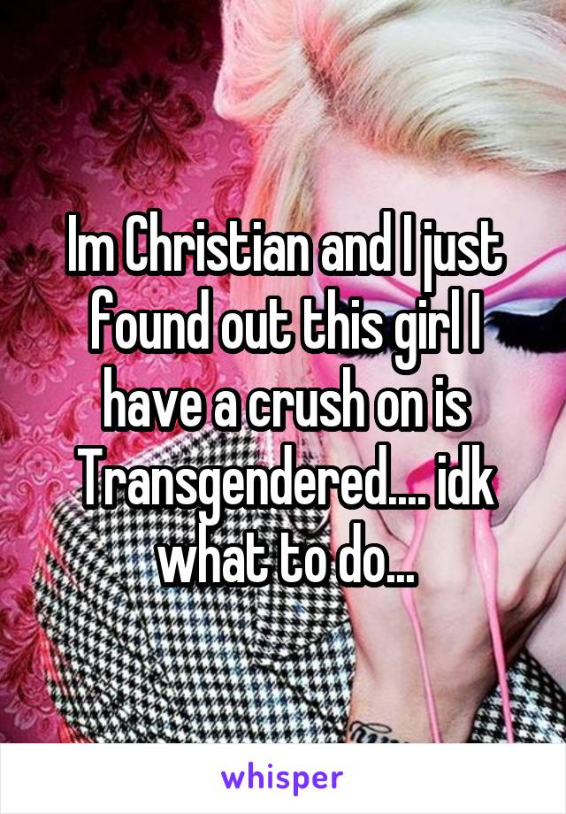 Im Christian and I just found out this girl I have a crush on is Transgendered.... idk what to do...