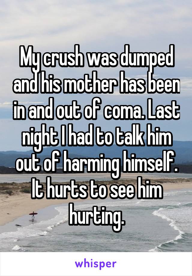 My crush was dumped and his mother has been in and out of coma. Last night I had to talk him out of harming himself. It hurts to see him hurting.