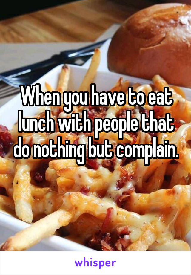 When you have to eat lunch with people that do nothing but complain. 