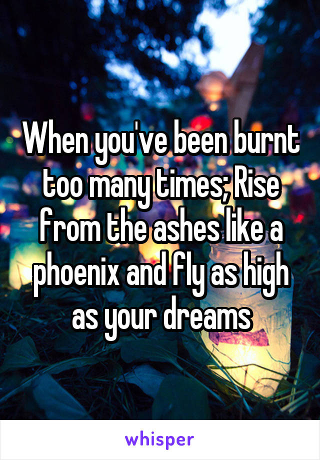 When you've been burnt too many times; Rise from the ashes like a phoenix and fly as high as your dreams