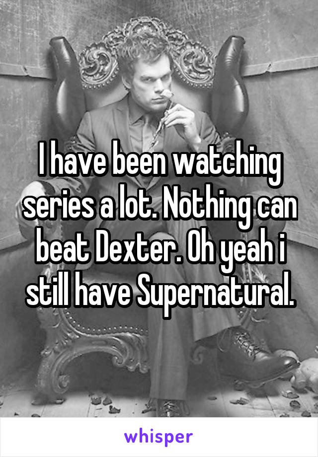 I have been watching series a lot. Nothing can beat Dexter. Oh yeah i still have Supernatural.