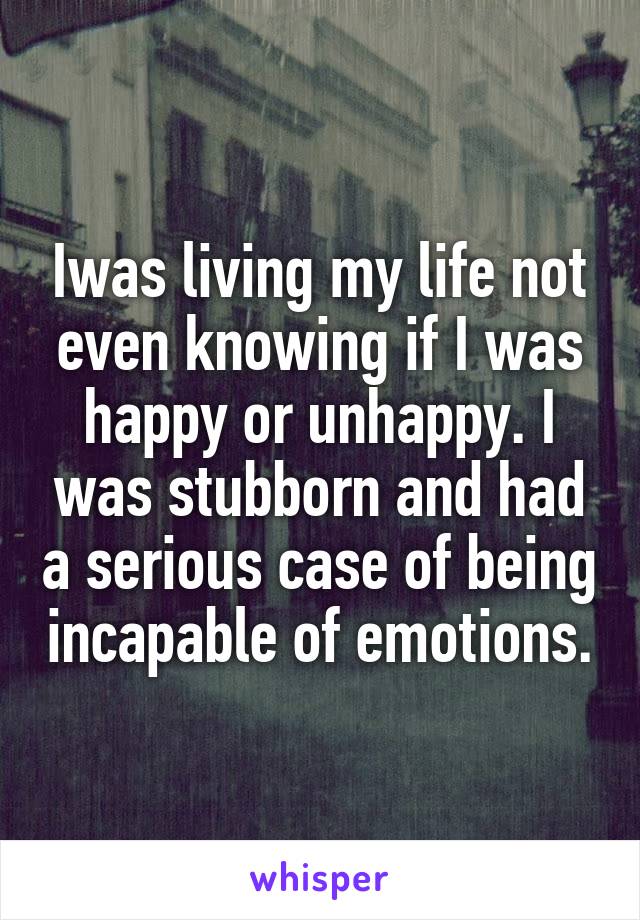 Iwas living my life not even knowing if I was happy or unhappy. I was stubborn and had a serious case of being incapable of emotions.