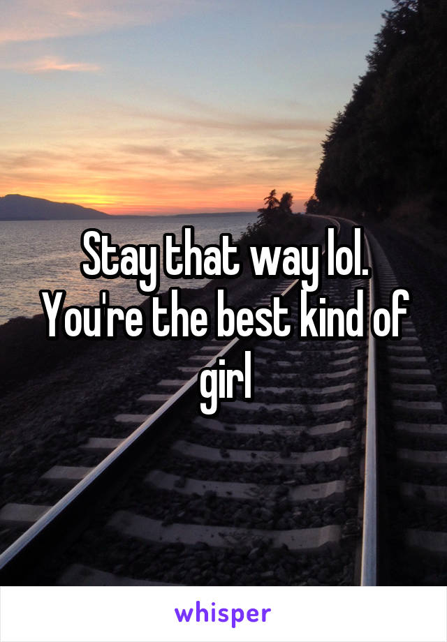 Stay that way lol. You're the best kind of girl