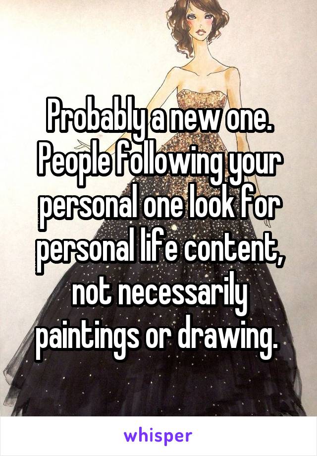 Probably a new one. People following your personal one look for personal life content, not necessarily paintings or drawing. 