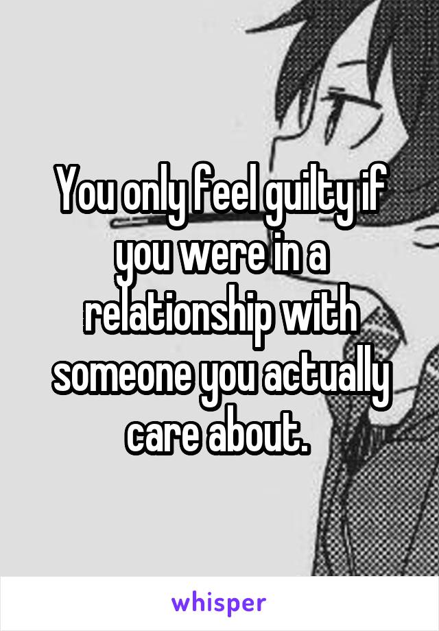 You only feel guilty if you were in a relationship with someone you actually care about. 