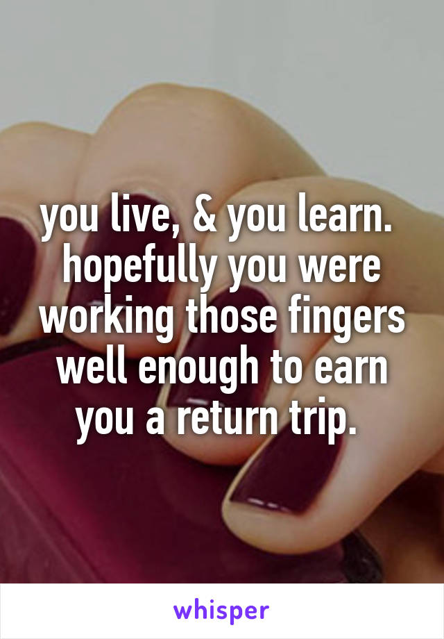 you live, & you learn. 
hopefully you were working those fingers well enough to earn you a return trip. 