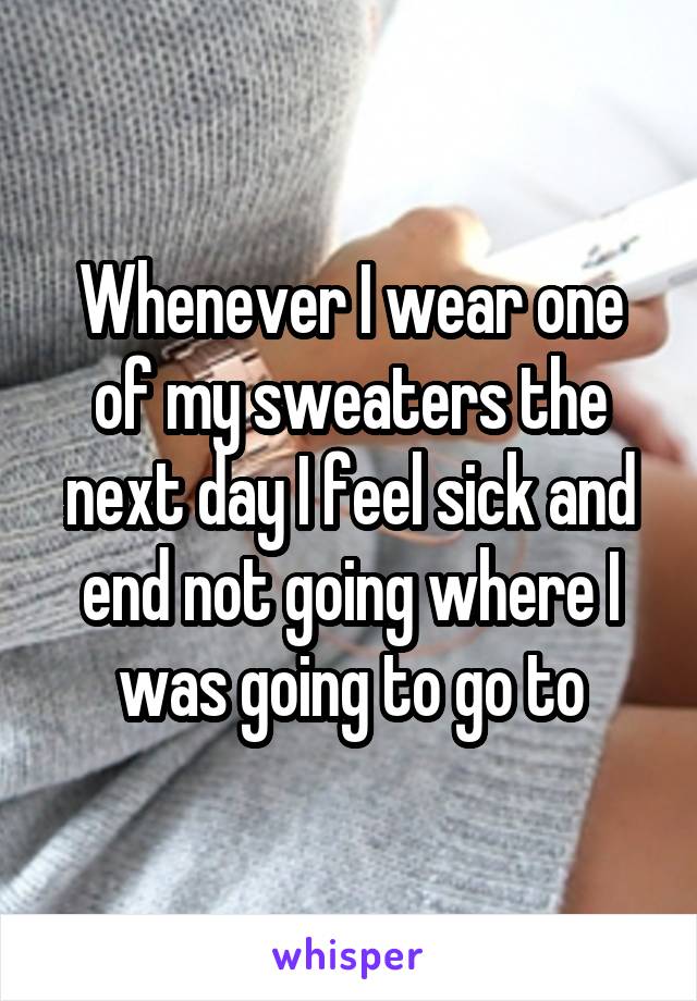 Whenever I wear one of my sweaters the next day I feel sick and end not going where I was going to go to