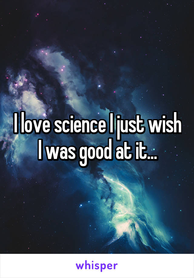 I love science I just wish I was good at it...