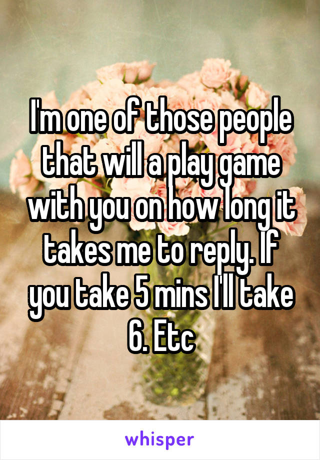 I'm one of those people that will a play game with you on how long it takes me to reply. If you take 5 mins I'll take 6. Etc