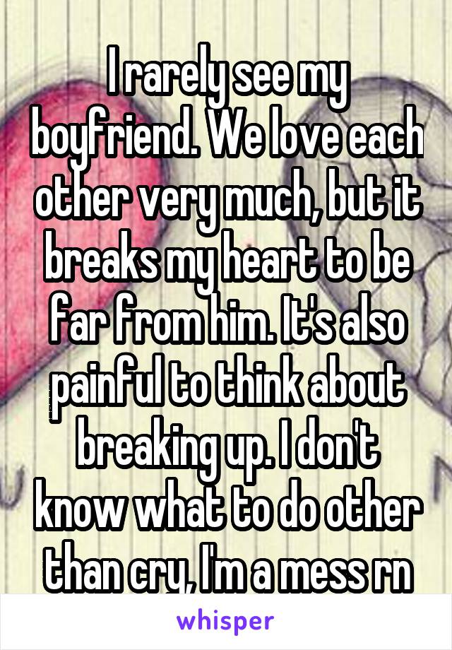 I rarely see my boyfriend. We love each other very much, but it breaks my heart to be far from him. It's also painful to think about breaking up. I don't know what to do other than cry, I'm a mess rn