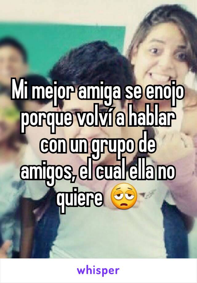 Mi mejor amiga se enojo porque volví a hablar con un grupo de amigos, el cual ella no quiere 😩