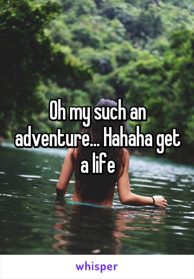 Oh my such an adventure... Hahaha get a life