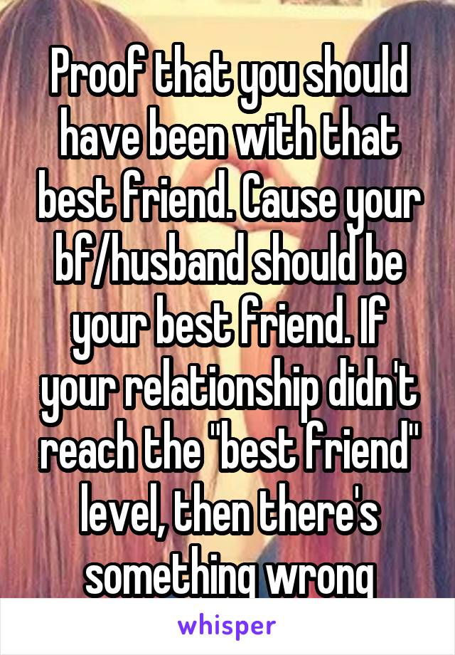 Proof that you should have been with that best friend. Cause your bf/husband should be your best friend. If your relationship didn't reach the "best friend" level, then there's something wrong