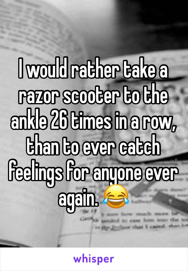 I would rather take a razor scooter to the ankle 26 times in a row, than to ever catch feelings for anyone ever again. 😂