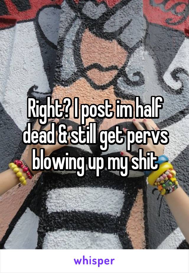 Right? I post im half dead & still get pervs blowing up my shit