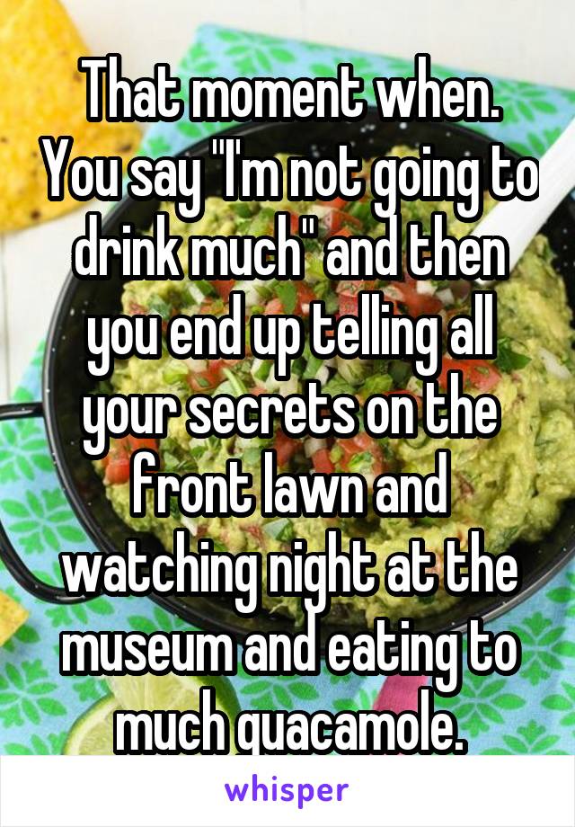 That moment when. You say "I'm not going to drink much" and then you end up telling all your secrets on the front lawn and watching night at the museum and eating to much guacamole.