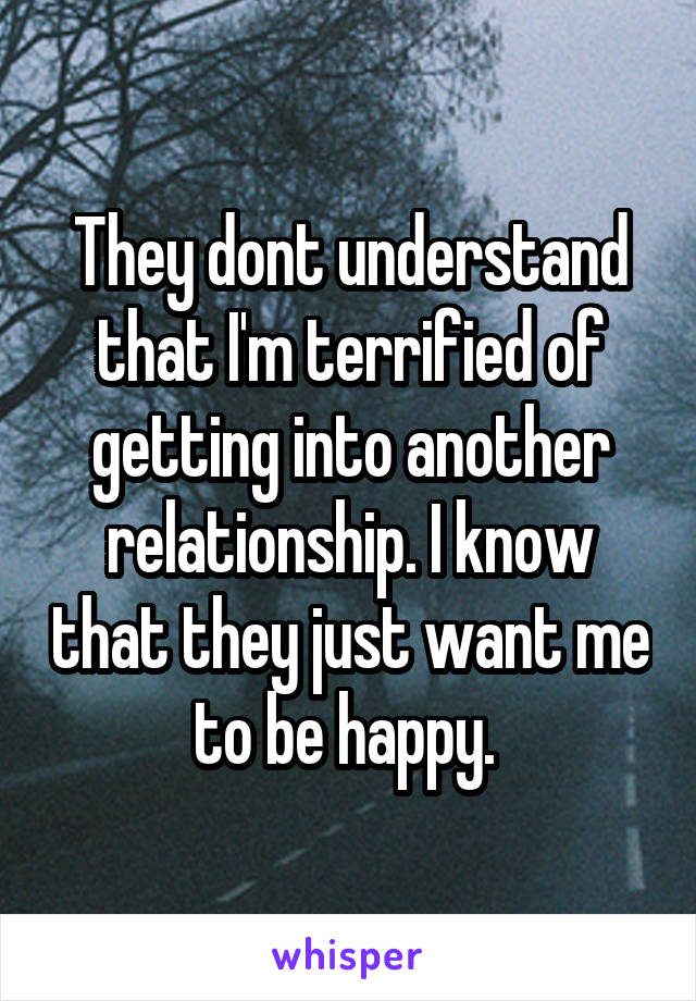 They dont understand that I'm terrified of getting into another relationship. I know that they just want me to be happy. 