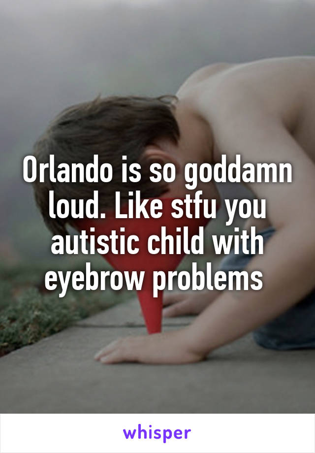 Orlando is so goddamn loud. Like stfu you autistic child with eyebrow problems 