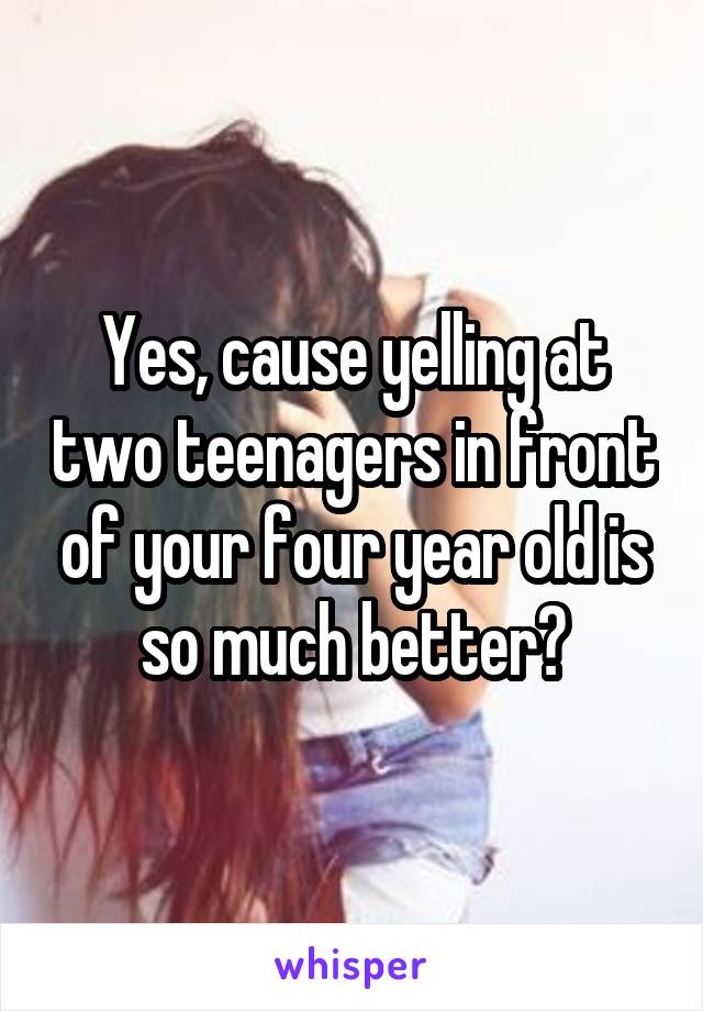 Yes, cause yelling at two teenagers in front of your four year old is so much better?