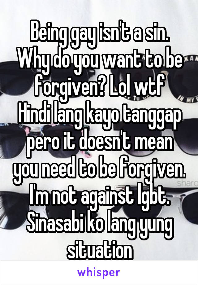 Being gay isn't a sin. Why do you want to be forgiven? Lol wtf
Hindi lang kayo tanggap pero it doesn't mean you need to be forgiven.
I'm not against lgbt. Sinasabi ko lang yung situation