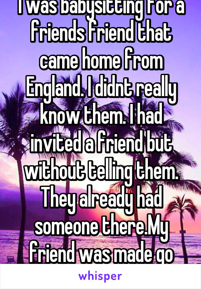 I was babysitting for a friends friend that came home from England. I didnt really know them. I had invited a friend but without telling them. They already had someone there.My friend was made go home