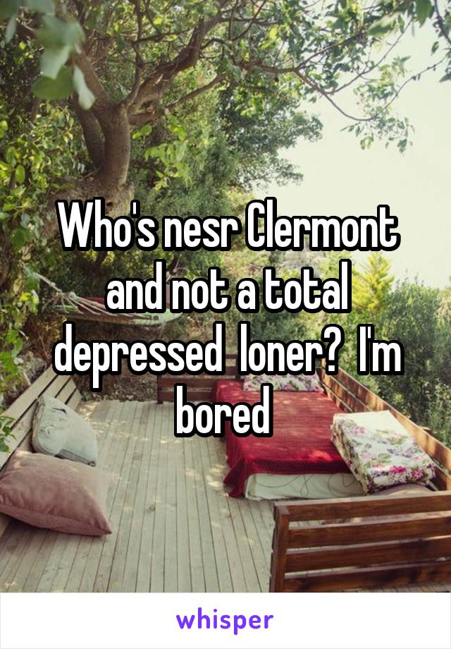 Who's nesr Clermont and not a total depressed  loner?  I'm bored 