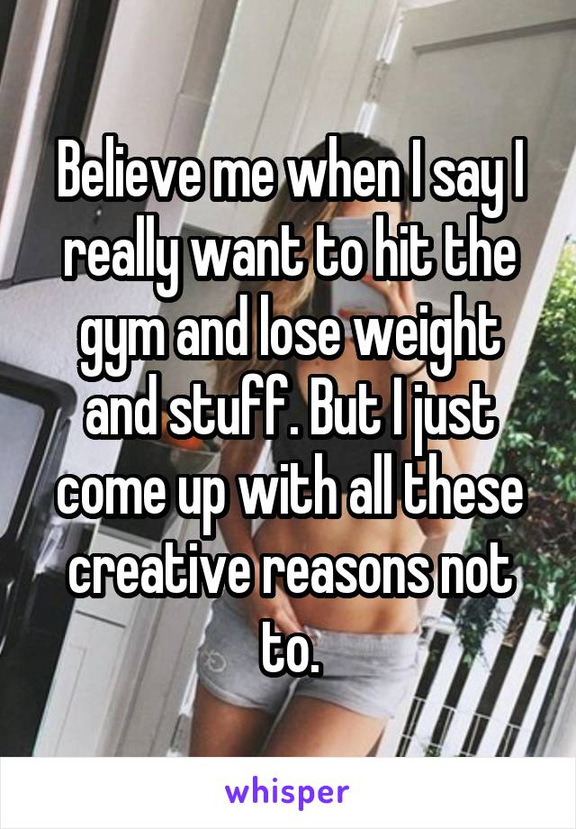 Believe me when I say I really want to hit the gym and lose weight and stuff. But I just come up with all these creative reasons not to.