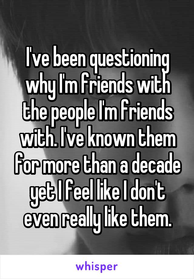 I've been questioning why I'm friends with the people I'm friends with. I've known them for more than a decade yet I feel like I don't even really like them.